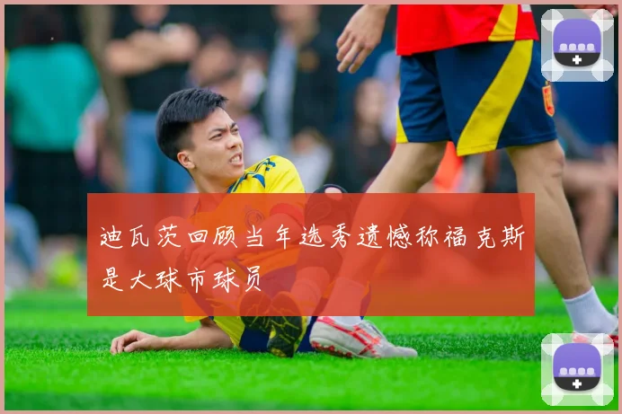 迪瓦茨回顾当年选秀遗憾称福克斯是大球市球员
