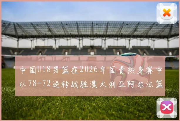 中国U18男篮在2026年国青热身赛中以78-72逆转战胜澳大利亚阿尔法篮球学院