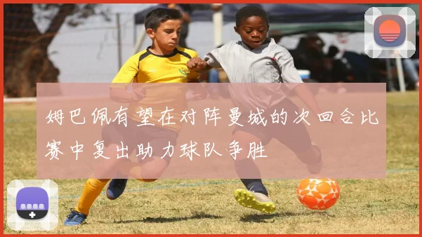 姆巴佩有望在对阵曼城的次回合比赛中复出助力球队争胜