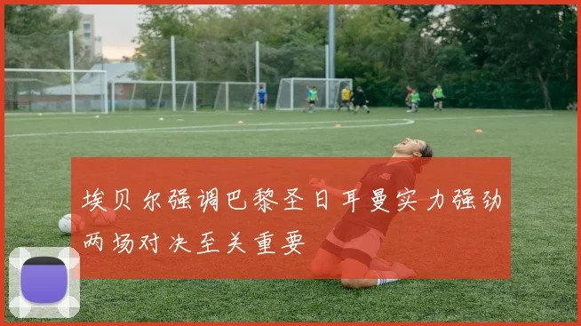 埃贝尔强调巴黎圣日耳曼实力强劲两场对决至关重要