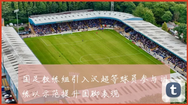 国足教练组引入汉超等球员参与训练以示范提升国脚表现