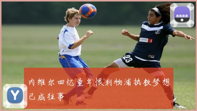 内维尔回忆童年恨利物浦执教梦想已成往事