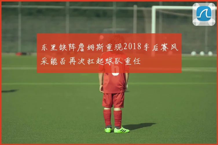 东里缺阵詹姆斯重现2018季后赛风采能否再次扛起球队重任