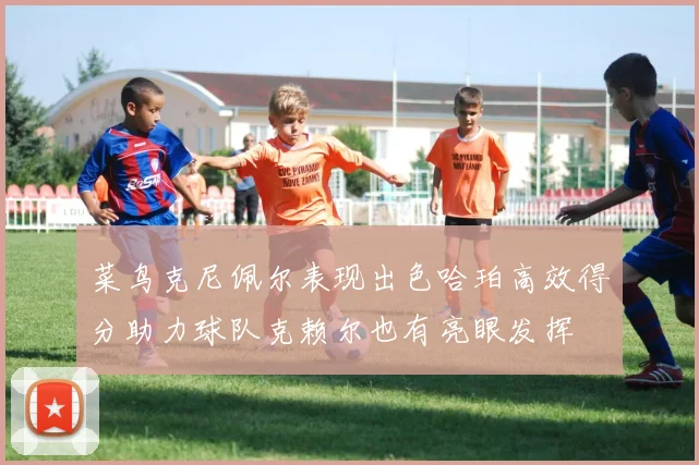 菜鸟克尼佩尔表现出色哈珀高效得分助力球队克赖尔也有亮眼发挥