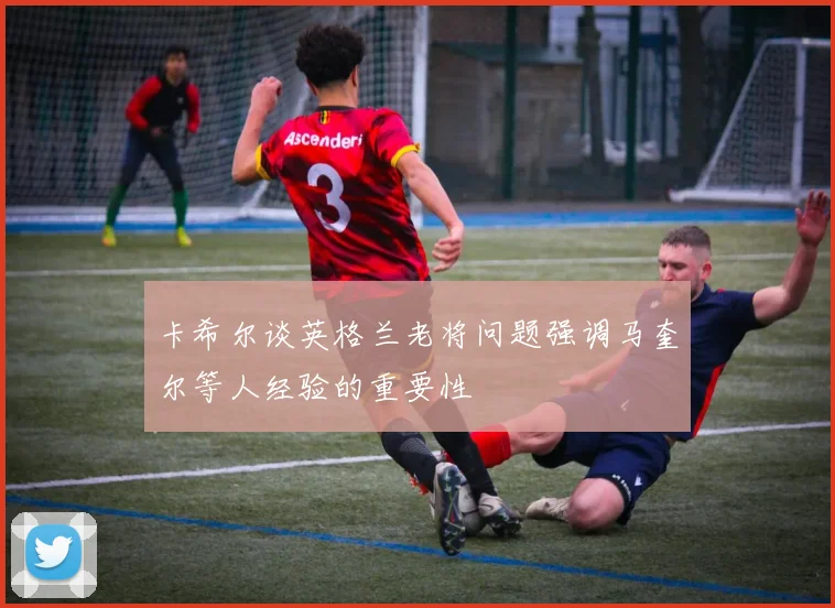 卡希尔谈英格兰老将问题强调马奎尔等人经验的重要性