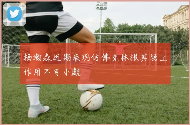 杨瀚森近期表现仿佛克林根其场上作用不可小觑