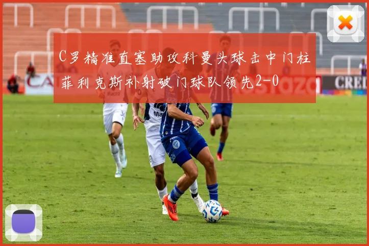 C罗精准直塞助攻科曼头球击中门柱菲利克斯补射破门球队领先2-0