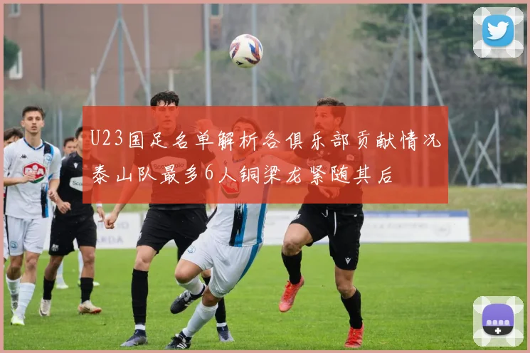 U23国足名单解析各俱乐部贡献情况泰山队最多6人铜梁龙紧随其后