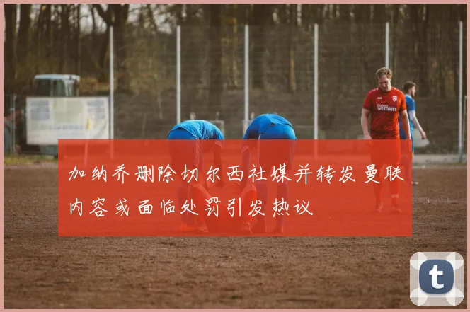 加纳乔删除切尔西社媒并转发曼联内容或面临处罚引发热议