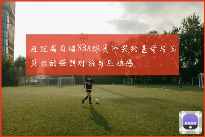 近距离目睹NBA球员冲突约基奇与戈贝尔的强烈对抗与压迫感