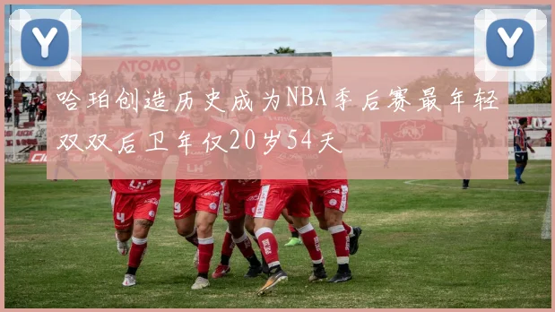 哈珀创造历史成为NBA季后赛最年轻双双后卫年仅20岁54天