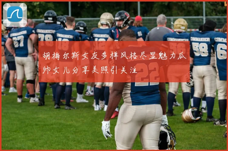 胡梅尔斯女友多样风格尽显魅力瓜帅女儿分享美照引关注